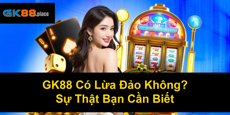 GK88 Có Lừa Đảo Không Sự Thật Bạn Cần Biết